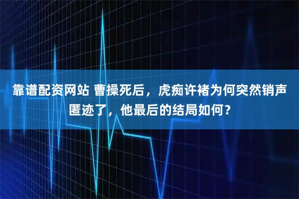 靠谱配资网站 曹操死后，虎痴许褚为何突然销声匿迹了，他最后的结局如何？