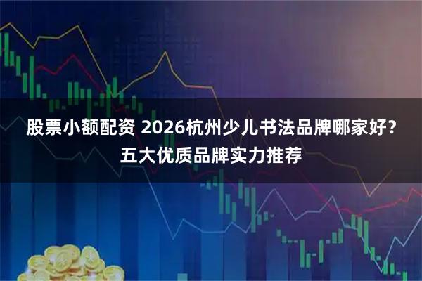 股票小额配资 2026杭州少儿书法品牌哪家好？五大优质品牌实力推荐