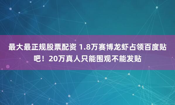 最大最正规股票配资 1.8万赛博龙虾占领百度贴吧！20万真人只能围观不能发贴