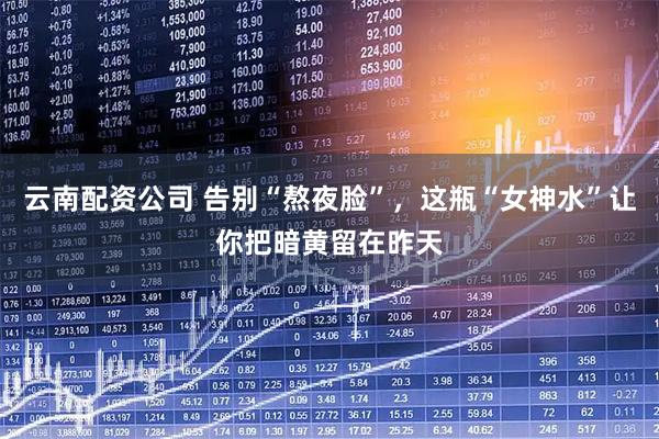 云南配资公司 告别“熬夜脸”，这瓶“女神水”让你把暗黄留在昨天