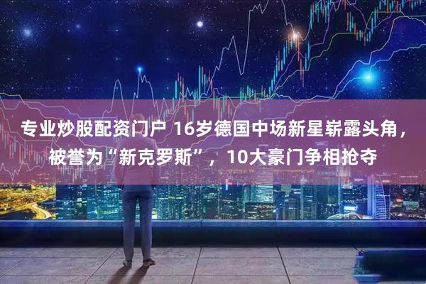 专业炒股配资门户 16岁德国中场新星崭露头角，被誉为“新克罗斯”，10大豪门争相抢夺