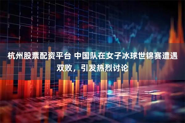 杭州股票配资平台 中国队在女子冰球世锦赛遭遇双败，引发热烈讨论