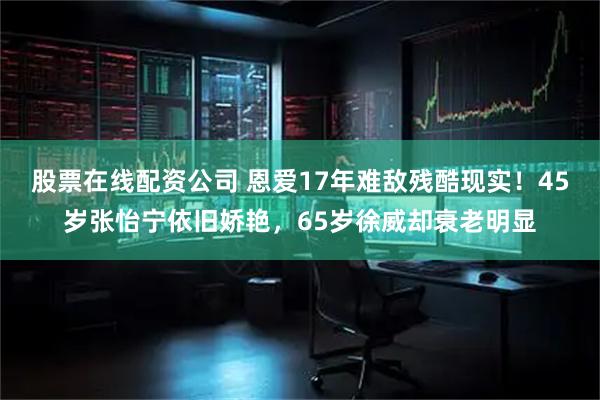 股票在线配资公司 恩爱17年难敌残酷现实！45岁张怡宁依旧娇艳，65岁徐威却衰老明显