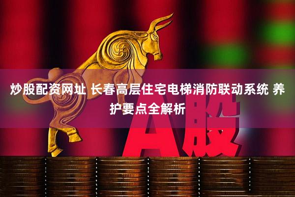 炒股配资网址 长春高层住宅电梯消防联动系统 养护要点全解析