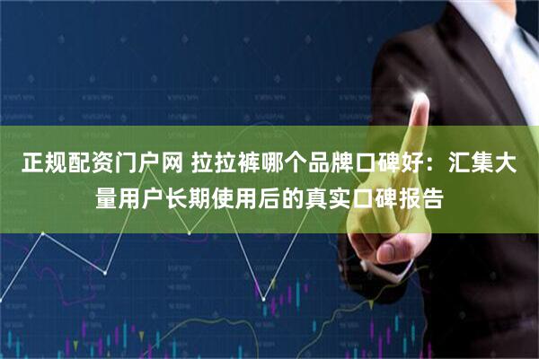 正规配资门户网 拉拉裤哪个品牌口碑好：汇集大量用户长期使用后的真实口碑报告