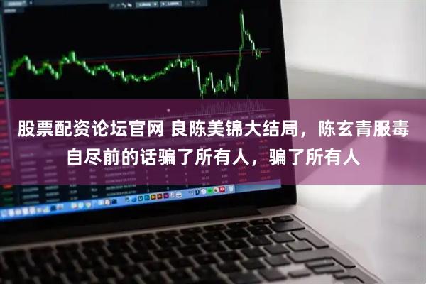 股票配资论坛官网 良陈美锦大结局，陈玄青服毒自尽前的话骗了所有人，骗了所有人