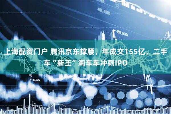 上海配资门户 腾讯京东撑腰，年成交155亿，二手车“新王”淘车车冲刺IPO