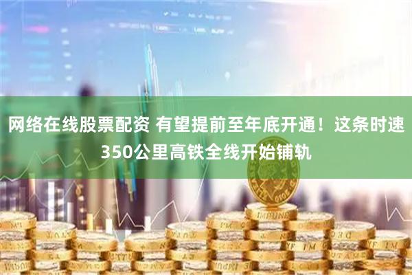 网络在线股票配资 有望提前至年底开通！这条时速350公里高铁全线开始铺轨