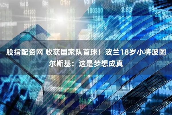 股指配资网 收获国家队首球！波兰18岁小将波图尔斯基：这是梦想成真