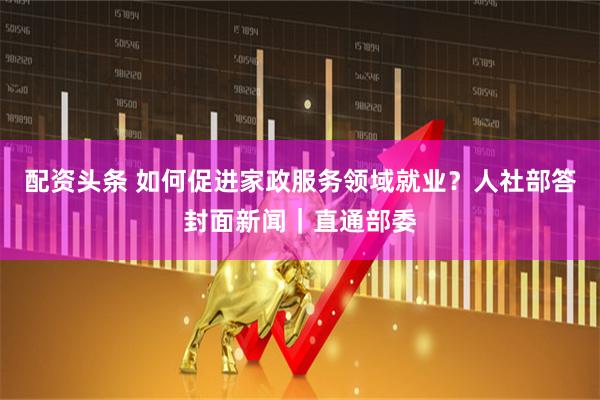 配资头条 如何促进家政服务领域就业？人社部答封面新闻｜直通部委