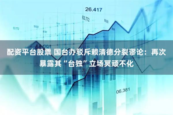 配资平台股票 国台办驳斥赖清德分裂谬论：再次暴露其“台独”立场冥顽不化