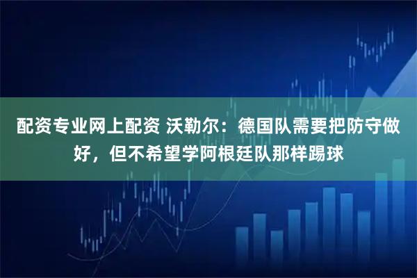 配资专业网上配资 沃勒尔：德国队需要把防守做好，但不希望学阿根廷队那样踢球