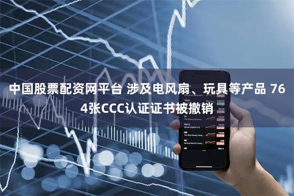 中国股票配资网平台 涉及电风扇、玩具等产品 764张CCC认证证书被撤销