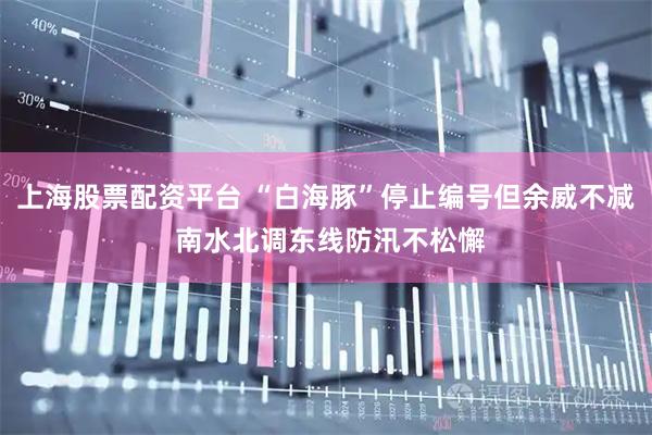 上海股票配资平台 “白海豚”停止编号但余威不减 南水北调东线防汛不松懈