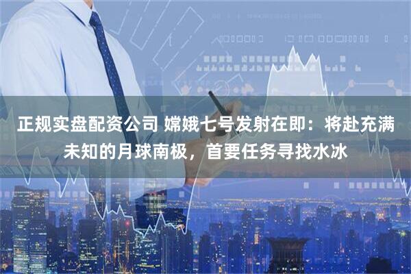 正规实盘配资公司 嫦娥七号发射在即：将赴充满未知的月球南极，首要任务寻找水冰