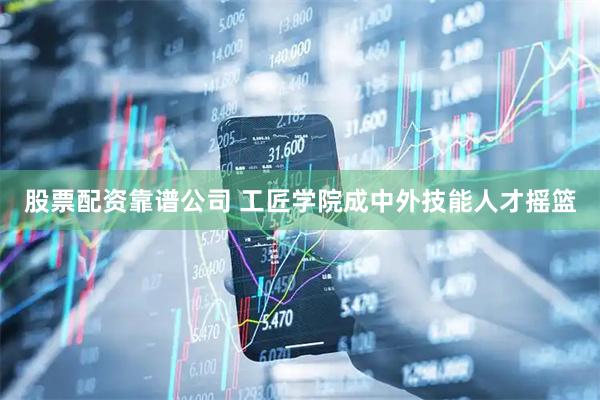 股票配资靠谱公司 工匠学院成中外技能人才摇篮